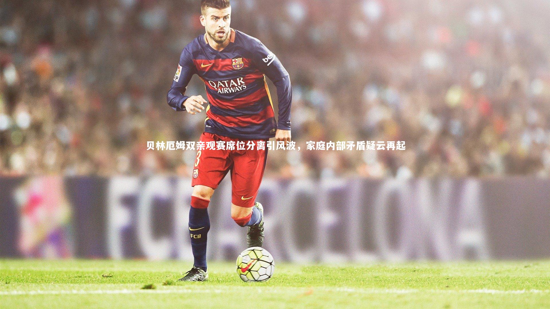 贝林厄姆双亲观赛席位分离引风波,家庭内部矛盾疑云再起